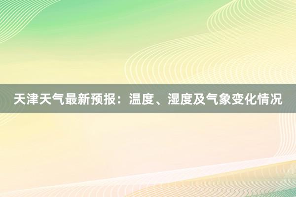 天津天气最新预报：温度、湿度及气象变化情况